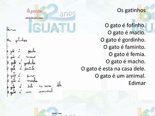 Os gatinhos
O gato é fofinho.
O gato é macio.
O gato é gordinho.
O gato é faminto.
O gato é femia.
O gato é macho.
O gato é esta na casa dele.
O gato é um amimal.
Edimar
 