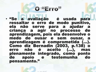 • “Se a avaliação é usada para
ressaltar o erro de modo punitivo,
ela não serve para a ajudar a
criança a agir no processo de
aprendizagem, pois ela desenvolve o
medo de ousar e sem ousar, a
aprendizagem é comprometida (...).
Como diz Bernadin (2003, p.138) o
erro não é aceito (...), mas
plenamente integrado, como ponto
de apoio e testemunha do
pensamento.”
 
