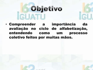 • Compreender a importância da
avaliação no ciclo de alfabetização,
entendendo como um processo
coletivo feitos por muitas mãos.
 