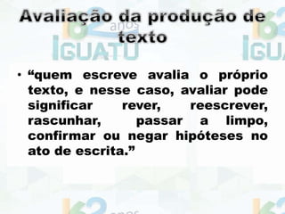 • “quem escreve avalia o próprio
texto, e nesse caso, avaliar pode
significar rever, reescrever,
rascunhar, passar a limpo,
confirmar ou negar hipóteses no
ato de escrita.”
 