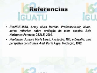• EVANGELISTA, Aracy Alves Martins. Professor-leitor, aluno-
autor: reflexões sobre avaliação do texto escolar. Belo
Horizonte: Formato; CEALE, 2009.
• Hoofmann, Jussara Maria Lerch. Avaliação: Mito e Desafio: uma
perspetiva construtiva. 4 ed. Porto Algre: Mediação, 1992.
 