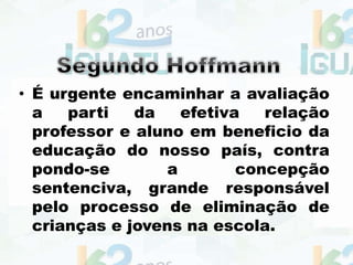 • É urgente encaminhar a avaliação
a parti da efetiva relação
professor e aluno em beneficio da
educação do nosso país, contra
pondo-se a concepção
sentenciva, grande responsável
pelo processo de eliminação de
crianças e jovens na escola.
 