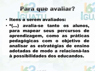 • Itens a serem avaliados:
• “(...) avalia-se tanto os alunos,
para mapear seus percursos de
aprendizagem, como as práticas
pedagógicas com o objetivo de
analisar as estratégias de ensino
adotadas de modo a relacioná-las
à possibilidades dos educandos.
 