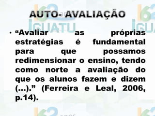 • “Avaliar as próprias
estratégias é fundamental
para que possamos
redimensionar o ensino, tendo
como norte a avaliação do
que os alunos fazem e dizem
(...).” (Ferreira e Leal, 2006,
p.14).
 