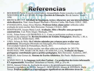 • BOURDIEU, Pierre. A escola conservadora: desigualdades frente à escola e à cultura. In
NOGUEIRA, M. A. e CATANI, A. (orgs) Escritos de Educação. Rio de Janeiro: Vozes,
1998.
• BRONCKART, J.-P. Atividade de linguagem, textos e discursos: por um interacionismo
sócio-discursivo. Trad. Anna Raquel Machado e Péricles Cunha. São Paulo: EDUC, 2003.
• EVANGELISTA, Aracy Alves Martins. Professor-leitor, aluno-autor: reflexões sobre
avaliação do texto escolar. Belo Horizonte: Formato; CEALE, 2009.
• HOOFFMANN, Jussara Maria Lerch. Avaliação: Mito e Desafio: uma perspectiva
construtivista. 4 ed. Porto Alegre: Mediação, 1992.
• LEAL, Telma Ferraz e GUIMARÃES, G. L. Como as professoras avaliam os textos
narrativos das crianças? In: Revista brasileira de Estudos Pedagógicos, Brasília, v. 80, n.
195, p. 262-276, MAIO/AGO, 1999.
• LIMA, Juliana de Melo. Os Critérios adotados por crianças para avaliar suas
professoras. Dissertação (Mestrado em Educação), Pós-Graduação em Educação,
Universidade Federal de Pernambuco, Recife, 2011.
• MARCUSCHI, Beth. O texto escolar: um olhar sobre sua avaliação. In: 262-276,
MAIO/AGO, 1999. MARCUSCHI, Beth e SUASSUNA, Lívia, Avaliação em língua
portuguesa: contribuições para a prática pedagógica. Belo Horizonte: Autêntica, 2007.
• MORAIS, Artur Gomes de. Sistema de Escrita Alfabética. São Paulo: Melhoramentos,
2012.
• SCHNEUWLY, B. Le language écrit chez l’enfant – La production des textes informatifs
ET argumentatifs. Neuchâtel: Delachaux et Niestlé, 1988, p. 29 a 44.
• SILVA, Janssen Felipe da. Avaliação do ensino e da aprendizagem numa perspectiva
formativa reguladora. In: SILVA, Janssen F.; HOFFMANN, Jussara & ESTEBAN, Maria
Teresa. Práticas avaliativas e aprendizagens significativas em diferentes áreas do
 