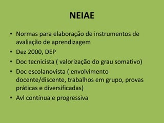 NEIAE
• Normas para elaboração de instrumentos de
avaliação de aprendizagem
• Dez 2000, DEP
• Doc tecnicista ( valorização do grau somativo)
• Doc escolanovista ( envolvimento
docente/discente, trabalhos em grupo, provas
práticas e diversificadas)
• Avl contínua e progressiva
 