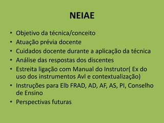 NEIAE
• Objetivo da técnica/conceito
• Atuação prévia docente
• Cuidados docente durante a aplicação da técnica
• Análise das respostas dos discentes
• Estreita ligação com Manual do Instrutor( Ex do
uso dos instrumentos Avl e contextualização)
• Instruções para Elb FRAD, AD, AF, AS, PI, Conselho
de Ensino
• Perspectivas futuras
 