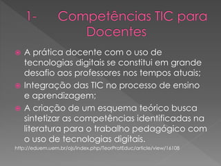  A prática docente com o uso de
tecnologias digitais se constitui em grande
desafio aos professores nos tempos atuais;
 Integração das TIC no processo de ensino
e aprendizagem;
 A criação de um esquema teórico busca
sintetizar as competências identificadas na
literatura para o trabalho pedagógico com
o uso de tecnologias digitais.
http://eduem.uem.br/ojs/index.php/TeorPratEduc/article/view/16108
 