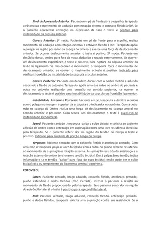 Sinal de Apreensão Anterior: Pacienteem pé de frente para o espelho, terapeuta
atrás realiza o movimento de abdução com rotação externa e cotovelo fletido à 90º. Se
o paciente apresentar alteração na expressão da face o teste é positivo para
instabilidade da cápsula anterior.
Gaveta Anterior: 1º modo: Paciente em pé de frente para o espelho, realiza
movimento de abdução com rotação externa e cotovelo fletido à 90º. Terapeuta apóia
o polegar na região posterior da cabeça do úmero e exerce uma força de deslocamento
anterior. Se ocorrer deslocamento anterior o teste é positvo. 2º modo: Paciente em
decúbito dorsal, ombro para fora da maca abduzido e rodado externamente. Se ocorrer
um deslocamento espontâneo o teste é positivo para ruptura da cápsula anterior ou
lesão de ligamento. Se não ocorrer o movimento o terapeuta força o movimento de
deslocamento anterior, se ocorrer o movimento o teste é positivo. Indicado para
verificar frouxidão ou instabilidade da cápsula articular anterior.
Gaveta Posterior: Paciente em decúbito dorsal com o ombro fletido e aduzido
associado a flexão do cotovelo. Terapeuta apóia uma das mãos no ombro do paciente e
outra no cotovelo realizando uma pressão no sentido posterior, se ocorrer o
deslocamento o teste é positivo para instabilidade da cápsula ou frouxidão ligamentar.
Instabilidade Anterior e Posterior: Paciente empé, terapeuta estabiliza o ombro
com o polegar na margem superior da escápula e o indicardor no acrômio. Com a outra
mão na cabeça do úmero realiza uma força de deslocamento na cabeça umeral no
sentido anterior e posterior. Caso ocorra um deslocamento o teste é sugestivo de
instabilidade glenoumeral.
Speed: Paciente sentado , terapeuta palpa o sulco biciptal e solicita ao paciente
a flexão de ombro com o antebraço em supinação contra uma leve resistência oferecida
pelo terapeuta. Se o paciente referir dor na região do tendão do bíceps o teste é
positivo. Indicado para tendinite da porção longa do bíceps.
Yergason: Paciente sentado com o cotovelo fletido e antebraço pronado. Com
uma mão o terapeuta palpa o sulco biciptal e com a outra no punho oferece resistência
ao movimento de supinação e rotação externa. A supinação resistida do antebraço e a
rotação externa do ombro tensionam o tendão biciptal. Dor à palpaçãono tendão indica
inflamação e se o tendão “saltar” para fora do suco biciptal, então pode ser o sulco
bicipal raso ou rompimento do ligamento umeral transverso.
COTOVELO:
Cozen: Paciente sentado, braço aduzido, cotovelo fletido, antebraço pronado,
punho estendido e dedos fletidos (mão cerrada). Instruir o paciente a resistir ao
movimento de flexão proporcionado pelo terapeuta. Se o paciente sentir dor na região
do epicôndilo lateral o teste é positivo para epicondilite lateral.
Mill: Paciente sentado, braço aduzido, cotovelo fletido, antebraço pronado,
punho e dedos fletidos, terapeuta solicita uma supinação contra sua resistência. Se o
 