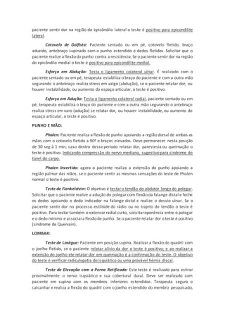 paciente sentir dor na região do epicôndilo lateral o teste é positivo para epicondilite
lateral.
Cotovelo de Golfista: Paciente sentado ou em pé, cotovelo fletido, braço
aduzido, antebraço supinado com o punho estendido e dedos fletidos. Solicitar que o
paciente realize aflexãodo punho contra a resistência.Se o paciente sentir dor na região
do epicôndilo medial o teste é positivo para epicondilite medial.
Esforço em Abdução: Testa o ligamento colateral ulnar. É realizado com o
paciente sentado ou em pé, terapeuta estabiliza o braço do paciente e com a outra mão
segurando o antebraço realiza stress em valgo (abdução), se o paciente relatar dor, ou
houver instabilidade, ou aumento do espaço articular, o teste é positivo.
Esforço em Adução: Testa o ligamento colateral radial, paciente sentado ou em
pé, terapeuta estabiliza o braço do paciente e com a outra mão segurando o antebraço
realiza stress em varo (adução) se relatar dor, ou houver instabilidade, ou aumento do
espaço articular, o teste é positivo.
PUNHO E MÃO:
Phalen: Paciente realiza a flexão de punho apoiando a região dorsal de ambas as
mãos com o cotovelo fletido a 90º e braços elevados. Deve permanecer nesta posição
de 30 seg à 1 min; caso dentro desse período relatar dor, parestesia ou queimação o
teste é positivo. Indicando compressão do nervo mediano, sugestivo para síndrome do
túnel do carpo.
Phalen Invertido: agora o paciente realiza a extensão do punho apoiando a
região palmar das mãos, se o paciente sentir as mesmas sensações do teste de Phalen
normal o teste é positivo.
Teste de Fienkelstein: O objetivo é testar o tendão do abdutor longo do polegar.
Solicitar que o paciente realize a adução do polegar com flexão da falange distal e feche
os dedos apoiando o dedo indicador na falange distal e realize o desvio ulnar. Se o
paciente sentir dor no processo estilóide do rádio ou no trajeto do tendão o teste é
positivo. Para testar também o extensor radial curto, solicitaroponência entre o polegar
e o dedo mínimo e associaraflexãode punho. Se o paciente relatar dor o teste é positivo
(síndrome de Quervain).
LOMBAR:
Teste de Lasègue: Paciente em posição supina. Realizar a flexão do quadril com
o joelho fletido, se o paciente relatar alívio da dor o teste é positivo; e ao realizar a
extensão do joelho ele relatar dor em queimação é a confirmação do teste. O objetivo
do teste é verificar radiculopatia do isquiático ou uma provável hérnia discal.
Teste de Elevação com a Perna Retificada: Este teste é realizado para estirar
proximalmente o nervo isquiático e sua cobertural dural. Deve ser realizado com
paciente em supino com os membros inferiores estendidos. Terapeuta segura o
calcanhar e realiza a flexão do quadril com o joelho estendido do membro pesquisado,
 