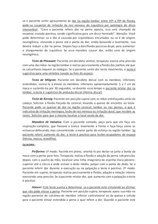 se o paciente sentir agravamento da dor na região lombar entre 35º a 70º de flexão,
pode-se suspeitar de irritação da raiz nervosa do isquiático por patologia do disco
interverbral. “Caso o paciente referir dor na perna oposta, isso será chamado de
resposta cruzada positiva, sendo significativa para um disco herniado”. Atenção: Você
pode determinar se a dor é causada por isquiotibiais encurtados ou se é de origem
neurogênica, elevando a perna até o ponto da dor; então baixando-a levemente, isso
deverá reduzir a dor na perna. Depois faça a dorsiflexão passsiva do pé, para aumentar
o alongamento do isquiático. Se essa manobra causar dor, então será de origem
neurogênica.
Teste de Pheasant: Paciente emdecúbito ventral, terapeuta exerce uma pressão
com uma das mãos na região lombar e realiza passivamente aflexão dos joelhos até que
os calcanhares toquem as nádegas. Se o paciente sentir dor neste movimento, o teste é
sugestivo para uma vértebra luxada ou fora do espaço.
Teste de Milgran: Paciente em decúbito dorsal com os membros inferiores
estendidos, instruí-lo à elevar os membros inferiores aproximadamente 5 a 7 cm da
maca e sustentá-los por 30 segundos, se durante esse tempo o paciente relatar dor na
lombar, o teste é sugestivo de protusão discal (Hérnia discal).
Teste de Kernig: Paciente em posição supina com as mãos entrelaçadas atrás da
cabeça. Solicitar a flexão forçada da cervical, levando o queixo de encontro ao toráx.
Paciente pode se queixar de dor na região cervical, lombar ou nas pernas, o que é
indicativo de irritação meníngea, lesão de raiz nervosa ou irritação dural, que recobre as
raízes. Solicitar para que o mesmo localize o local exato da dor.
Manobra de Valsalva: Com o paciente sentado, peça para que ele faça um
inspiração completa, que flexione o tronco levemente a frente e faça força como se
estivesse defecando, mas concentrando a maior parte do esforço na região lombar. Se
paciente referir aumento da dor, o teste é positivo para lesões ocupadores de espaço
(hérnia, massa, osteófito).
QUADRIL:
Piriforme: 1º modo: Pacinte em prono, orientá-lo pra deitar-se junto a borda da
maca com a perna para fora. Terapeuta realiza a flexão e adução da perna sob pressão;
depois com o auxílio da mão, localizar uma linha imaginária da espinha ilíaca póstero-
superior até o cóccix e onde estiver o dedo médio, palpar com a ponta do dedo. Se o
paciente referir dor durante a execução ou na palpação o teste é positivo. 2º modo:
Paciente em supino, terapeuta realiza passivamente a flexão, adução e rotação interna
exercendo uma pressão. Se o paciente relatar dor, que aumenta com a palpação o teste
é positivo.
Hoover: Este teste auxilia a determinar se o paciente está simulando ao afirmar
que não pode elevar a perna. Paciente em posição supina, terapeuta apoia sua mão na
região posterior do calcâneo do membro inferior contralateral ao da queixa e solicita
para o paciente elevar estendida a perna a qual refere a dor. Quando o paciente está
 