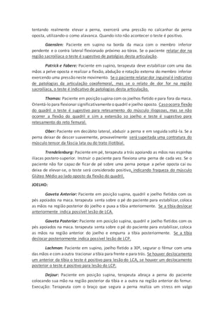 tentando realmente elevar a perna, exercerá uma pressão no calcanhar da perna
oposta, utilizando-o como alavanca. Quando isto não acontecer o teste é positivo.
Gaenslen: Paciente em supino na borda da maca com o membro inferior
pendente e o contra lateral flexionado próximo ao tórax. Se o paciente relatar dor na
região sacroilíaca o teste é sugestivo de patolgias desta articulação.
Patrick e Fabere: Paciente em supino, terapeuta deve estabilizar com uma das
mãos a pelve oposta e realizar a flexão, abdução e rotação externa do membro inferior
exercendo uma pressão neste movimento. Se o paciente relatar dor inguinalé indicativo
de patologias da articulação coxofemoral, mas se o relato de dor for na região
sacroilíaca, o teste é indicativo de patologias desta articulação.
Thomas: Paciente em posição supina com os joelhos fletido e para fora da maca.
Orientá-lo para flexionar significativamenteo quadril e joelho oposto. Casoocorra flexão
do quadril o teste é sugestivo para retesamento do músculo iliopsoas, mas se não
ocorrer a flexão do quadril e sim a extensão so joelho e teste é sugestivo para
retesamento do reto femural.
Ober: Paciente em decúbito lateral, abduzir a perna e em seguida soltá-la. Se a
perna deixar de descer suavemente, provavelmente será supeitada uma contratura do
músculo tensor da fáscia lata ou do trato iliotibial.
Trendelenburg: Paciente em pé, terapeuta a trás apoiando as mãos nas espinhas
ilíacas postero-superior. Instruir o paciente para flexiona uma perna de cada vez. Se o
paciente não for capaz de ficar de pé sobre uma perna porque a pelve oposta cai ou
deixa de elevar-se, o teste será considerado positivo, indicando fraqueza do músculo
Glúteo Médio ao lado oposto da flexão do quadril.
JOELHO:
Gaveta Anterior: Paciente em posição supina, quadril e joelho fletidos com os
pés apoiados na maca. terapeuta senta sobre o pé do paciente para estabilizar, coloca
as mãos na região posterior do joelho e puxa a tíbia anteriormente. Se a tíbia deslocar
anteriormente indica possível lesão de LCA.
Gaveta Posterior: Paciente em posição supina, quadril e joelho fletidos com os
pés apoiados na maca. terapeuta senta sobre o pé do paciente para estabilizar, coloca
as mãos na região anterior do joelho e empurra a tíbia posteriormente. Se a tíbia
deslocar posteriormente indica possível lesão de LCP.
Lachman: Paciente em supino, joelho fletido a 30º, segurar o fêmur com uma
das mãos e com aoutra tracionar atíbia para frente e para trás. Se houver deslocamento
um anterior da tíbia o teste é positivo para lesão do LCA, se houver um deslocamento
posterior o teste é positivo para lesão do LCP.
Dejour: Paciente em posição supina, terapeuta abraça a perna do paciente
colocando sua mão na região posterior da tíbia e a outra na região anterior do femur.
Execução: Terapeuta com o braço que segura a perna realiza um stress em valgo
 
