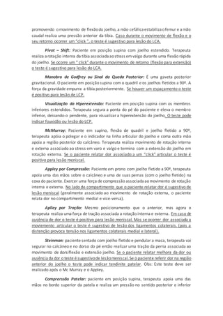 promovendo o movimento de flexãodo joelho, a mão cefálicaestabilizaofemur e amão
caudal realiza uma pressão anterior da tíbia. Caso durante o movimento de flexão e o
seu retorno ocorrer um “click ”, o teste é sugestivo para lesão do LCA.
Pivot – Shift: Paciente em posição supina com joelho estendido. Terapeuta
realiza arotação interna da tibia associadaaostress emvalgo durante uma flexão rápida
do joelho. Se ocorre um “ click” durante o movimento de retorno (flexão para extensão)
o teste é sugestivo para lesão do LCA.
Manobra de Godfrey ou Sinal da Queda Posterior: É uma gaveta posterior
gravitacional. O paciente em posição supina com o quadril e os joelhos fletidos a 90º. A
força da gravidade empurra a tíbia posteriormente. Se houver um espaçamento o teste
é positivo para lesão de LCP.
Visualização da Hiperextensão: Paciente em posição supina com os membros
inferiores estendidos. Terapeuta segura a ponta do pé do paciente e eleva o membro
inferior, deixando-o pendente, para visualizar a hiperextensão do joelho. O teste pode
indicar fouxidão ou lesão do LCP.
McMurray: Paciente em supino, flexão de quadril e joelho fletido a 90º,
terapeuta apóia o polegar e o indicador na linha articular do joelho e coma outra mão
apoia a região posterior do calcâneo. Terapeuta realiza movimento de rotação interna
e externa associado ao stress em varo e valgo e termina com a extensão do joelho em
rotação externa. Se o paciente relatar dor associado a um “click” articular o teste é
positivo para lesão meniscal.
Appley por Compressão: Paciente em prono com joelho fletido a 90º, terapeuta
apoia uma das mãos sobre o calcâneo e uma de suas pernas (com o joelho fletido) na
coxa do paciente. Exercer uma força de compressão associadaaomovimento de rotação
interna e externa. No lado do compartimento que o paciente relatar dor é sugestivo de
lesão meniscal (geralmente associado ao movimento de rotação externa, o paciente
relata dor no compartimento medial e vice-versa).
Aplley por Tração: Mesmo posicionamento que o anterior, mas agora o
terapeuta realiza uma força de tração associada a rotação interna e externa. Em caso de
ausência de dor o teste é positivo para lesão meniscal. Mas se ocorrer dor associada a
moviemento articular o teste é sugestivo de lesão dos ligamentos colaterais. (pois a
distenção provoca tensão nos ligamentos colaterais medial e lateral).
Steinman: paciente sentado com joelho fletido e pendular a maca, terapeuta vai
segurar no calcâneo e no dorso do pé então realizar uma tração da perna associada ao
movimento de dorsiflexão e extensão joelho. Se o paciente relatar melhora da dor ou
ausênciada dor o teste é sugestivode lesãomeniscal.Se o paciente referir dor na região
anterior do joelho o teste pode indicar tendinite patelar. Obs: Este teste deve ser
realizado após o Mc Murray e o Appley.
Comprerssão Patelar: paciente em posição supina, terapeuta apoia uma das
mãos no bordo superior da patela e realiza um pressão no sentido posterior e inferior
 