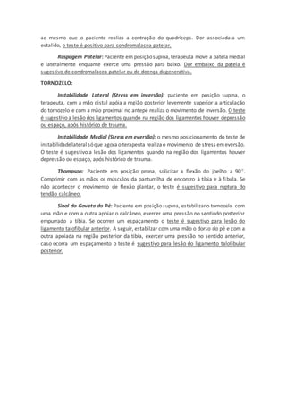 ao mesmo que o paciente realiza a contração do quadríceps. Dor associada a um
estalido, o teste é positivo para condromalacea patelar.
Raspagem Patelar: Paciente em posiçãosupina, terapeuta move a patela medial
e lateralmente enquante exerce uma pressão para baixo. Dor embaixo da patela é
sugestivo de condromalacea patelar ou de doença degenerativa.
TORNOZELO:
Instabilidade Lateral (Stress em inversão): paciente em posição supina, o
terapeuta, com a mão distal apóia a região posterior levemente superior a articulação
do tornozelo e com a mão proximal no antepé realiza o movimento de inversão. O teste
é sugestivo a lesão dos ligamentos quando na região dos ligamentos houver depressão
ou espaço, após histórico de trauma.
Instabilidade Medial (Stress em eversão): o mesmo posicionamento do teste de
instabilidadelateral sóque agorao terapeuta realizao movimento de stress emeversão.
O teste é sugestivo a lesão dos ligamentos quando na região dos ligamentos houver
depressão ou espaço, após histórico de trauma.
Thompson: Paciente em posição prona, solicitar a flexão do joelho a 90.
Comprimir com as mãos os músculos da panturrilha de encontro à tíbia e à fibula. Se
não acontecer o movimento de flexão plantar, o teste é sugestivo para ruptura do
tendão calcâneo.
Sinal da Gaveta do Pé: Paciente em posição supina, estabilizar o tornozelo com
uma mão e com a outra apoiar o calcâneo, exercer uma pressão no sentindo posterior
empurrado a tíbia. Se ocorrer um espaçamento o teste é sugestivo para lesão do
ligamento talofibular anterior. A seguir, estabilzar com uma mão o dorso do pé e com a
outra apoiada na região posterior da tibia, exercer uma pressão no sentido anterior,
caso ocorra um espaçamento o teste é sugestivo para lesão do ligamento talofibular
posterior.
 