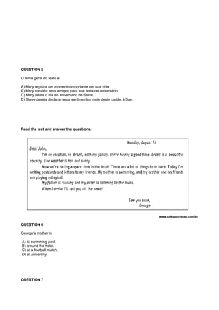 QUESTION 5
O tema geral do texto é
A) Mary registra um momento importante em sua vida.
B) Mary convida seus amigos para sua festa de aniversário.
C) Mary relata o dia do aniversário de Steve.
D) Steve deseja declarar seus sentimentos meio deste cartão à Sue.
Read the text and answer the questions.
www.colegiocristao.com.br/
QUESTION 6
George's mother is
A) at swimming pool.
B) around the hotel.
C) at a football match.
D) at university.
QUESTION 7
 