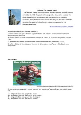 History of The Statue of Liberty
The Statue of Liberty National Monument officially celebrated her 100th birthday
on October 28, 1986. The people of France gave the Statue to the people of the
United States over one hundred years ago in recognition of the friendship
established during the American Revolution. Over the years, the Statue of Liberty's
symbolism has grown to include freedom and democracy as well as this
international friendship.
http://www.statueofliberty.org/Statue_History.html
A finalidade do texto e para quem ele foi escrito é
A) criticar a forma com que a liberdade da população dos EUA e França foi conquistada. Escrito para
leitores da revista eletrônica.
B) informar leitores da revista eletrônica sobre a história da Estátua da Liberdade, aliança entre França e
EUA.
C) apresentar uma análise, aos historiadores, sobre história de amizade entre França e EUA.
D) definir a Estátua da Liberdade como sinônimo de várias guerras entre França e EUA. Escrito para
historiadores.
QUESTION 11
http://iventandopalavras.blogspot.com/2011/06/propagandas-em-ingles.html
De acordo com a propaganda, o produto que você “tem que comprar” e a reação que esse produto causa
são
A) o refrigerante Coca cola, que provoca prazer.
B) o refrigerante Coca cola, que provoca dor de cabeça.
C) o refrigerante Coca cola, que provoca alucinações.
D) o refrigerante Coca cola, que provoca sorrisos.
 