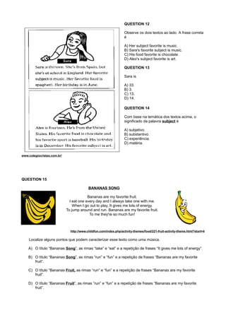 QUESTION 12
Observe os dois textos ao lado. A frase correta
é
A) Her subject favorite is music.
B) Sara's favorite subject is music.
C) His food favorite is chocolate.
D) Alex's subject favorite is art.
QUESTION 13
Sara is
A) 33.
B) 3.
C) 13.
D) 14.
QUESTION 14
Com base na temática dos textos acima, o
significado da palavra subject é
A) subjetivo.
B) substantivo.
C) experiência.
D) matéria.
www.colegiocristao.com.br/
QUESTION 15
BANANAS SONG
Bananas are my favorite fruit.
I eat one every day and I always take one with me.
When I go out to play, It gives me lots of energy.
To jump around and run. Bananas are my favorite fruit.
To me they're so much fun!
http://www.childfun.com/index.php/activity-themes/food/221-fruit-activity-theme.html?start=4
Localize alguns pontos que podem caracterizar esse texto como uma música.
A) O título “Bananas Song”, as rimas “take” e “eat” e a repetição de frases “It gives me lots of energy”.
B) O título “Bananas Song”, as rimas “run” e “fun” e a repetição de frases “Bananas are my favorite
fruit”.
C) O título “Bananas Fruit, as rimas “run” e “fun” e a repetição de frases “Bananas are my favorite
fruit”.
D) O título “Bananas Fruit”, as rimas “run” e “fun” e a repetição de frases “Bananas are my favorite
fruit”.
 