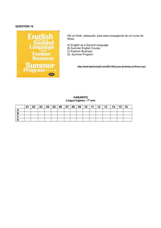 QUESTION 16
Dê um título, adequado, para essa propaganda de um curso de
férias
A) English as a Second Language
B) Summer English Course
C) Fashion Business
D) Summer Program
http://www.fashionspill.com/2011/03/curso-de-ferias-no-fit-em-nyc/
GABARITO
Língua Inglesa - 7º ano
01 02 03 04 05 06 07 08 09 10 11 12 13 14 15 16
A
B
C
D
 