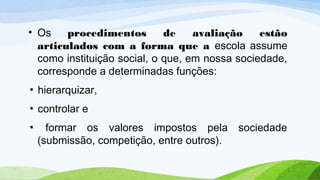 • Os procedimentos de avaliação estão
articulados com a forma que a escola assume
como instituição social, o que, em nossa sociedade,
corresponde a determinadas funções:
▪ hierarquizar,
▪ controlar e
▪ formar os valores impostos pela sociedade
(submissão, competição, entre outros).
 