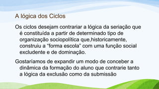 A lógica dos Ciclos
Os ciclos desejam contrariar a lógica da seriação que
é constituída a partir de determinado tipo de
organização sociopolítica que,historicamente,
construiu a “forma escola” com uma função social
excludente e de dominação.
Gostaríamos de expandir um modo de conceber a
dinâmica da formação do aluno que contrarie tanto
a lógica da exclusão como da submissão
 