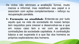 Os ciclos não eliminam a avaliação formal, muito
menos a informal, mas redefinem seu papel e a
associam com ações complementares – reforço ou
recuperação paralela.
1- Formação na atualidade Entende-se por tudo
aquilo que na vida da sociedade do nosso tempo
tem requisitos para crescer e desenvolver-se e que
em nosso caso tem a ver com as grandes
contradições da sociedade capitalista. A contradição
básica a ser superada é a que faz dos homens os
próprios exploradores dos homens.
 