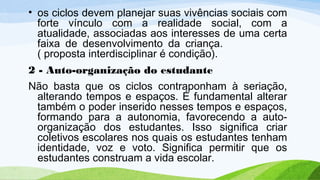 • os ciclos devem planejar suas vivências sociais com
forte vínculo com a realidade social, com a
atualidade, associadas aos interesses de uma certa
faixa de desenvolvimento da criança.
( proposta interdisciplinar é condição).
2 - Auto-organização do estudante
Não basta que os ciclos contraponham à seriação,
alterando tempos e espaços. É fundamental alterar
também o poder inserido nesses tempos e espaços,
formando para a autonomia, favorecendo a auto-
organização dos estudantes. Isso significa criar
coletivos escolares nos quais os estudantes tenham
identidade, voz e voto. Significa permitir que os
estudantes construam a vida escolar.
 