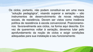 Os ciclos, portanto, não podem constituir-se em uma mera
“solução pedagógica”, visando superar a seriação – são
instrumentos de desenvolvimento de novas relações
sociais, de resistência. Devem ser vistos como instância
política de resistência à escola convencional. Posicionamo-
nos favoravelmente aos ciclos, na forma aqui descrita. Em
vez de querermos voltar à seriação, devemos lutar pelo
aprofundamento da noção de ciclos e exigir condições
adequadas para sua instalação e seu funcionamento.
 
