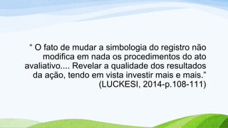 “ O fato de mudar a simbologia do registro não
modifica em nada os procedimentos do ato
avaliativo.... Revelar a qualidade dos resultados
da ação, tendo em vista investir mais e mais.”
(LUCKESI, 2014-p.108-111)
 