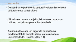 • AVALIAÇÃO
• Disseminar o patrimônio cultural/ valores histórico e
culturalmente construídos
• Há valores para um sujeito, há valores para uma
cultura, há valores para a humanidade.
• A escola deve ser um lugar de experiência
fundamental da subjetividade, culturalidade e
universalidade. (Casali, 2007,11)
 