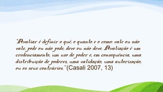 “Avaliar é definir o quê, o quanto e o como: vale ou não
vale, pode ou não pode, deve ou não deve. Avaliação é um
credenciamento, um uso de poder e, em consequência, uma
distribuição de poderes, uma validação, uma autorização,
ou os seus contrários.” (Casali 2007, 13)
 