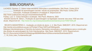 BIBLIOGRAFIA:
LUCKESI, Cipriano. C. Sobre notas escolares distorções e possibilidades, São Paulo, Cortez,2014
___________ Avaliação da aprendizagem escolar: estudo se proposições, São Paulo, Cortez,2014
___________ Educação, Avaliação Qualitativa e Avaliação II. Disponível em
http://www.publicacoes.inep.gov.br/portal/download/752
Freitas, Luiz. C. Ciclos Seriação e avaliação. São Paulo, Moderna, 2003
 SOUSA Sandra M. Zákia L. Avaliação da aprendizagem na legislação nacional: dos anos 1930 aos dias
atuais. Disponível em: http://www.fcc.org.br/pesquisa/publicacoes/eae/arquivos/1536/1536.pdf
  REVISTA MAGISTÉRIO 4 – Avaliação um direito do aluno. n. 4. São Paulo: SME/DOT, 2015. Disponível em:
http://portal.sme.prefeitura.sp.gov.br/Portals/1/Files/14872.pdf Bibliografia
Diálogos Interdisciplinares a Caminho da Autoria: Elementos conceituais e metodológicos para a construção
dos direitos de aprendizagem do Ciclo Interdisciplinar. São Paulo: SME/DOT, 2015. Disponível em:
file:///C:/Documents%20and%20Settings/6808484/Meus%20documentos/Downloads/2015
_7_16_Ciclo_Inter_Fundamentos.pdf
 