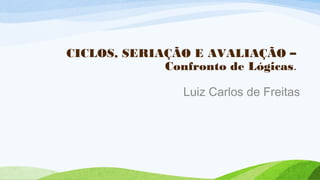 CICLOS, SERIAÇÃO E AVALIAÇÃO –
Confronto de Lógicas.
Luiz Carlos de Freitas
 