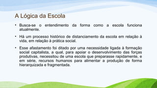 A Lógica da Escola
• Busca-se o entendimento da forma como a escola funciona
atualmente.
• Há um processo histórico de distanciamento da escola em relação à
vida, em relação à prática social.
• Esse afastamento foi ditado por uma necessidade ligada à formação
social capitalista, a qual, para apoiar o desenvolvimento das forças
produtivas, necessitou de uma escola que preparasse rapidamente, e
em série, recursos humanos para alimentar a produção de forma
hierarquizada e fragmentada.
 