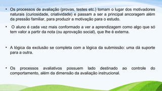 • Os processos de avaliação (provas, testes etc.) tomam o lugar dos motivadores
naturais (curiosidade, criatividade) e passam a ser a principal ancoragem além
da pressão familiar, para produzir a motivação para o estudo.
• O aluno é cada vez mais conformado a ver a aprendizagem como algo que só
tem valor a partir da nota (ou aprovação social), que lhe é externa.
• A lógica da exclusão se completa com a lógica da submissão: uma dá suporte
para a outra.
• Os processos avaliativos possuem lado destinado ao controle do
comportamento, além da dimensão da avaliação instrucional.
 