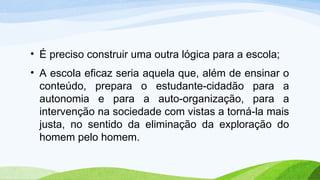 • É preciso construir uma outra lógica para a escola;
• A escola eficaz seria aquela que, além de ensinar o
conteúdo, prepara o estudante-cidadão para a
autonomia e para a auto-organização, para a
intervenção na sociedade com vistas a torná-la mais
justa, no sentido da eliminação da exploração do
homem pelo homem.
 