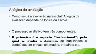 A lógica da avaliação
• Como se dá a avaliação na escola? A lógica da
avaliação depende da lógica da escola.
• O processo avaliativo tem três componentes:
• O primeiro é o aspecto “instrucional”, pelo
qual se avalia o domínio de habilidades e
conteúdos em provas, chamadas, trabalhos etc.
 