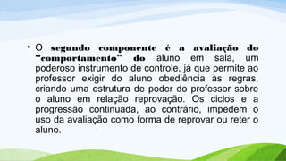• O segundo componente é a avaliação do
“comportamento” do aluno em sala, um
poderoso instrumento de controle, já que permite ao
professor exigir do aluno obediência às regras,
criando uma estrutura de poder do professor sobre
o aluno em relação reprovação. Os ciclos e a
progressão continuada, ao contrário, impedem o
uso da avaliação como forma de reprovar ou reter o
aluno.
 