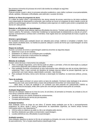 Nos diversos momentos do processo de ensino são tarefas da avaliação as seguintes:
Conhecer o aluno
Pode-se orientar e guiar o aluno no processo educativo avaliando-o, para melhor conhecer a sua personalidade,
atitude, aptidões, interesses e dificuldades, para estimular o sucesso de todos.
Verificar os ritmos de progresso do aluno
É a coleta de dados sobre o aproveitamento dos alunos através de provas, exercícios ou de meios auxiliares,
como observação do desempenho e entrevista, para verificar se houve um progresso do aluno desde o ponto de
partida da aprendizagem até ao momento. O professor pode organizar um caderno para anotar a progressão dos
alunos em cada período.
Detectar as dificuldades de Aprendizagem
Ao avaliar, o professor pode detectar algumas dificuldades dos alunos. Também pode apontar as dificuldades no
mesmo caderno. Por exemplo, o Carlos tem "problemas na representação do afastamento ou cota de um ponto",
escreve correctamente e conhece bem a Gramática. Este registo deve ser acompanhado de modo a superar as
dificuldades.
Orientar a aprendizagem
Os resultados obtidos pela avaliação devem ser utilizados para corrigir, melhorar e completar o trabalho. Com
base nesses resultados deve, na medida do possível, adequar o ensino de forma que a aprendizagem se torne
mais fácil e eficaz.
Etapas da avaliação
Durante o processo de ensino e aprendizagem podemos encontrar as seguintes etapas:
 Determinar o que vai ser avaliado;
 Estabelecer os critérios e as condições para a avaliação;
 Seleccionar as técnicas e instrumentos de avaliação;
 Realizar a aferição dos resultados.
Métodos de avaliação
Existem várias técnicas e instrumentos de avaliação:
 Para a avaliação diagnostica, como técnica pode se utilizar o pré-teste, a ficha de observação ou qualquer
instrumento elaborado pelo professor para melhor controle.
 Para avaliação Sumativa, encontramos os dois instrumentos mais utilizados que são as provas objectivas e
subjectivas. Para o caso concreto da disciplina de biologia deve-se utilizar as provas objectivas, que se
apresentam com maior clareza, objectividade e precisão – são directas.
 Para avaliação formativa, temos como técnicas a observação de trabalhos, os exercícios práticos, provas,
etc.
Tipos de avaliação
Vamos agora conhecer um pouco sobre os tipos de avaliação. Conhecer estas tipologias é de extrema
importância para você, pois durante toda a nossa vida profissional iremos lidar com todos esses tipos.
Além disso, os tipos de avaliação é um conteúdo que está presente em praticamente TODOS os
concursos da área da educação, então vale a pena dar uma atenção especial nessa parte do conteúdo.
Avaliação diagnóstica
Este tipo de avaliação realiza-se no início do curso, do ano letivo, do semestre ou trimestre, da unidade ou de um
novo tema e pretende verificar o seguinte:
 Identificar alunos com padrão aceitável de conhecimentos;
 Constata deficiências em termos de pré-requisitos;
 Constata particularidades.
Avaliação formativa
Esta avaliação ocorre ao longo do ano letivo. É através desta avaliação que se faz o acompanhamento
progressivo do aluno; ajuda o aluno a desenvolver as capacidades cognitivas, ao mesmo tempo fornece
informações sobre o seu desempenho.
[6]
 Informa sobre os objetivos se estão ou não a ser atingidos pelos alunos;
 Identifica obstáculos que estão a comprometer a aprendizagem;
 Localiza deficiência e/ou dificuldades na aprendizagem.
Avaliação somativa
Esta avaliação classifica os alunos no fim de um semestre ou trimestre, do curso, do ano lectivo, segundo níveis
de aproveitamento. Tem a função classificadora (classificação final).
 