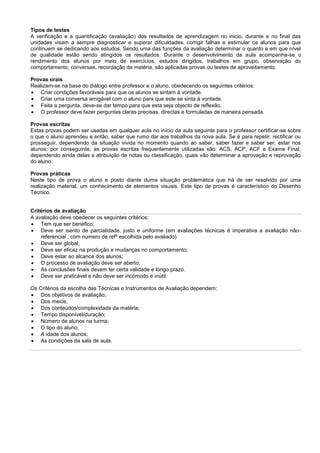 Tipos de testes
A verificação e a quantificação (avaliação) dos resultados de aprendizagem no inicio, durante e no final das
unidades visam a sempre diagnosticar e superar dificuldades, corrigir falhas e estimular os alunos para que
continuem se dedicando aos estudos. Sendo uma das funções da avaliação determinar o quanto e em que nível
de qualidade estão sendo atingidos os resultados. Durante o desenvolvimento da aula acompanha-se o
rendimento dos alunos por meio de exercícios, estudos dirigidos, trabalhos em grupo, observação do
comportamento, conversas, recordação da matéria, são aplicadas provas ou testes de aproveitamento.
Provas orais
Realizam-se na base do diálogo entre professor e o aluno, obedecendo os seguintes critérios:
 Criar condições favoráveis para que os alunos se sintam à vontade.
 Criar uma conversa amigável com o aluno para que este se sinta à vontade.
 Feita a pergunta, deve-se dar tempo para que esta seja objecto de reflexão.
 O professor deve fazer perguntas claras precisas, directas e formuladas de maneira pensada.
Provas escritas
Estas provas podem ser usadas em qualquer aula no início da aula seguinte para o professor certificar-se sobre
o que o aluno aprendeu e então, saber que rumo dar aos trabalhos da nova aula. Se é para repetir, rectificar ou
prosseguir, dependendo da situação vivida no momento quando ao saber, saber fazer e saber ser, estar nos
alunos; por conseguinte, as provas escritas frequentemente utilizadas são: ACS, ACP, ACF e Exame Final,
dependendo ainda delas a atribuição de notas ou classificação, quais vão determinar a aprovação e reprovação
do aluno.
Provas práticas
Neste tipo de prova o aluno e posto diante duma situação problemática que há de ser resolvido por uma
realização material, um conhecimento de elementos visuais. Este tipo de provas é característico do Desenho
Técnico.
Critérios de avaliação
A avaliação deve obedecer os seguintes critérios:
 Tem que ser benéfico;
 Deve ser isento de parcialidade, justo e uniforme (em avaliações técnicas é imperativa a avaliação não-
referencial , com numero de refª escolhida pelo avaliado)
 Deve ser global;
 Deve ser eficaz na produção e mudanças no comportamento;
 Deve estar ao alcance dos alunos;
 O processo de avaliação deve ser aberto;
 As conclusões finais devem ter certa validade e longo prazo.
 Deve ser praticável e não deve ser incómodo e inútil.
Os Critérios da escolha das Técnicas e Instrumentos de Avaliação dependem:
 Dos objetivos de avaliação;
 Dos meios,
 Dos conteúdos/complexidade da matéria;
 Tempo disponível/duração;
 Número de alunos na turma;
 O tipo do aluno;
 A idade dos alunos;
 As condições da sala de aula.
 