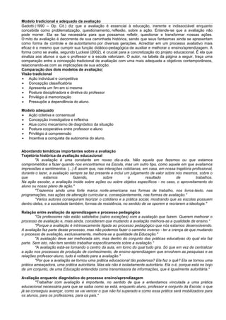 Modelo tradicional e adequado da avaliação
Gadotti (1990 – Op. Cit.) diz que a avaliação é essencial à educação, inerente e indissociável enquanto
concebida como problematização, questionamento, reflexão, sobre a ação. Entende-se que a avaliação não
pode morrer. Ela se faz necessária para que possamos refletir, questionar e transformar nossas ações.
O mito da avaliação é decorrente de sua caminhada histórica, sendo que seus fantasmas ainda se apresentam
como forma de controle e de autoritarismo por diversas gerações. Acreditar em um processo avaliativo mais
eficaz é o mesmo que cumprir sua função didático-pedagógica de auxiliar e melhorar o ensino/aprendizagem. A
forma como se avalia, segundo Luckesi (2002), é crucial para a concretização do projeto educacional. É ela que
sinaliza aos alunos o que o professor e a escola valorizam. O autor, na tabela da página a seguir, traça uma
comparação entre a concepção tradicional de avaliação com uma mais adequada a objetivos contemporâneos,
relacionando-as com as implicações de sua adoção.
Comparação dos dois modelos de avaliação[
Visão tradicional
 Ação individual e competitiva
 Concepção classificatória
 Apresenta um fim em si mesma
 Postura disciplinadora e diretiva do professor
 Privilégio à memorização
 Pressupõe a dependência do aluno.
Modelo adequado
 Ação coletiva e consensual
 Concepção investigativa e reflexiva
 Atua como mecanismo de diagnóstico da situação
 Postura cooperativa entre professor e aluno
 Privilégio à compreensão
 Incentiva a conquista da autonomia do aluno.
Abordando temáticas importantes sobre a avaliação
Trajetória histórica da avaliação educacional
"A avaliação é uma constante em nosso dia-a-dia. Não aquela que fazemos ou que estamos
comprometidos a fazer quando nos encontramos na Escola, mas um outro tipo, como aquele em que avaliamos
impressões e sentimentos. (...) É assim que, nas interações cotidianas, em casa, em nossa trajetória profissional,
durante o lazer, a avaliação sempre se faz presente e inclui um julgamento de valor sobre nós mesmos, sobre o
que estamos fazendo, sobre o resultado de trabalhos.
Na ação escolar, a avaliação incide sobre ações ou sobre objetos específicos - no caso, o aproveitamento do
aluno ou nosso plano de ação."
"Trazemos ainda uma forte marca norte-americana nas formas de trabalho, nos livros-texto, nas
programações, nas ações de alteração curricular e, conseqüentemente, nas formas de avaliação."
"Vários autores conseguiram teorizar o cotidiano e a prática social, mostrando que as escolas possuem
dentro delas, e a sociedade também, formas de resistência, no sentido de se oporem e recriarem a ideologia."
Relação entre avaliação da aprendizagem e processo pedagógico
"Os professores não estão satisfeitos (salvo exceções) com a avaliação que fazem. Querem melhorar o
processo de avaliação e, mais ainda, consideram que mudando a avaliação melhora-se a qualidade de ensino."
"Porque a avaliação é intrinsecamente ligada ao processo pedagógico que nós estamos desenvolvendo.
A avaliação faz parte desse processo, mas não podemos fazer o caminho inverso - ter a crença de que mudando
o processo de avaliação, exclusivamente, melhora-se a qualidade da Educação."
"A avaliação deve ser melhorada sim, mas dentro do conjunto das práticas educativas do qual ela faz
parte. Sem isto, não tem sentido trabalhar especificamente sobre a avaliação."
"A avaliação está-se tornando o centro da aula, em torno do qual tudo gira. Só que em vez de centralizar
a ação nos processos de produção de conhecimento, de ensino-aprendizagem que envolvem as pesquisas e as
relações professor-aluno, tudo é voltado para a avaliação."
"Por que a avaliação se tornou uma prática educacional tão poderosa? Ela faz o quê? Ela se tornou uma
prática ameaçadora, uma prática autoritária. Mas ela não é isoladamente autoritária. Ela o é, porque está no bojo
de um conjunto, de uma Educação entendida como transmissora de informações, que é igualmente autoritária."
Avaliação enquanto diagnóstico do processo ensino/aprendizagem
"Trabalhar com avaliação é importante, no sentido de que a entendamos vinculada a uma prática
educacional necessária para que se saiba como se está, enquanto aluno, professor e conjunto da Escola; o que
já se conseguiu avançar, como se vai vencer o que não foi superado e como essa prática será mobilizadora para
os alunos, para os professores, para os pais."
 