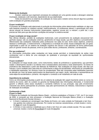 Sistemas de Avaliação
Existem sistemas que organizam processos de avaliação em uma grande escala e abrangem sistemas
municipais, estaduais e até nacionais, dependendo de sua objetividade.
Antes de estudarmos os sistemas de avaliação do nosso país e estado vamos discutir algumas questões
sobre avaliação em grandes proporções.
O que é avaliação?
O processo de avaliação está relacionado à produção de informações sobre determinada realidade e é algo que
está bastante presente no cotidiano escolar: tradicionalmente, os professores aferem o aprendizado dos seus
alunos através de diversos instrumentos (observações, registros, provas etc.) e indicam, a partir daí, o que
precisa ser feito para que eles tenham condições de avançar no sistema escolar.
O que é avaliação em larga escala?
Nas últimas décadas, paralelo às avaliações tradicionais, outro procedimento de avaliação educacional tem
ganhado espaço: são as avaliações externas, geralmente em larga escala, que têm objetivos e procedimentos
diferenciados das avaliações realizadas pelos professores nas salas de aula. Entre esses objetivos, podemos
destacar a certificação, o credenciamento, o diagnóstico e a rendição de contas. Essas avaliações são, em geral,
organizadas a partir de um sistema de avaliação cognitiva dos alunos e são aplicadas de forma padronizada
para um grande número de pessoas, entre os quais estão alunos, professores, diretores, coordenadores.
Por que avaliamos?
As informações produzidas pelas avaliações em larga escala permitem a implementação de ações mais
condizentes com a oferta de uma educação de qualidade e promoção da equidade de oportunidades
educacionais.
O que é avaliado?
As avaliações em larga escala usam, como instrumentos, testes de proficiência e questionários, que permitem
avaliar o desempenho escolar e os fatores intra e extraescolares associados a esse desempenho. Os testes de
proficiência são elaborados a partir das Matrizes de Referência. Nas avaliações em larga escala, são elas que
indicam o que é avaliado para cada área do conhecimento e etapa de escolaridade, informando as competências
e habilidades esperadas, em diversos níveis de complexidade. Elas são compostas pelas habilidades passíveis
de aferição por meio de testes padronizados de desempenho que sejam, ainda, relevantes e representativas de
cada etapa de escolaridade e, portanto, não esgotam o conteúdo a ser trabalhado em sala de aula.
Importância da avaliação
Como as informações produzidas a partir de um sistema de avaliação têm papel importante sobre os rumos do
sistema de ensino, além do cuidado na garantia da fidedignidade das informações oferecidas, é fundamental
garantir a reflexão sobre esses resultados e constante melhoria na sua produção, seja pelo envolvimento
crescente dos atores participantes do processo, seja pelo aprimoramento de métodos, instrumentos e logística
de realização da avaliação.
Conhecendo o Saeb
O que é o Saeb
O Sistema de Avaliação da Educação Básica (Saeb) , conforme estabelece a Portaria n.º 931, de 21 de março
de 2005, é composto por dois processos: a Avaliação Nacional da Educação Básica (Aneb) e a Avaliação
Nacional do Rendimento Escolar (Anresc).
 A Aneb é realizada por amostragem das Redes de Ensino, em cada unidade da Federação e tem foco
nas gestões dos sistemas educacionais. Por manter as mesmas características, a Aneb recebe o nome
do Saeb em suas divulgações;
 A Anresc é mais extensa e detalhada que a Aneb e tem foco em cada unidade escolar. Por seu caráter
universal, recebe o nome de Prova Brasil em suas divulgações
 