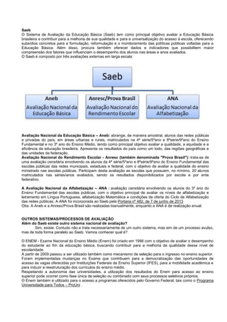 Saeb
O Sistema de Avaliação da Educação Básica (Saeb) tem como principal objetivo avaliar a Educação Básica
brasileira e contribuir para a melhoria de sua qualidade e para a universalização do acesso à escola, oferecendo
subsídios concretos para a formulação, reformulação e o monitoramento das políticas públicas voltadas para a
Educação Básica. Além disso, procura também oferecer dados e indicadores que possibilitem maior
compreensão dos fatores que influenciam o desempenho dos alunos nas áreas e anos avaliados.
O Saeb é composto por três avaliações externas em larga escala:
Avaliação Nacional da Educação Básica – Aneb: abrange, de maneira amostral, alunos das redes públicas
e privadas do país, em áreas urbanas e rurais, matriculados na 4ª série/5ºano e 8ªsérie/9ºano do Ensino
Fundamental e no 3º ano do Ensino Médio, tendo como principal objetivo avaliar a qualidade, a equidade e a
eficiência da educação brasileira. Apresenta os resultados do país como um todo, das regiões geográficas e
das unidades da federação.
Avaliação Nacional do Rendimento Escolar - Anresc (também denominada "Prova Brasil"): trata-se de
uma avaliação censitária envolvendo os alunos da 4ª série/5ºano e 8ªsérie/9ºano do Ensino Fundamental das
escolas públicas das redes municipais, estaduais e federal, com o objetivo de avaliar a qualidade do ensino
ministrado nas escolas públicas. Participam desta avaliação as escolas que possuem, no mínimo, 20 alunos
matriculados nas séries/anos avaliados, sendo os resultados disponibilizados por escola e por ente
federativo.
A Avaliação Nacional da Alfabetização – ANA : avaliação censitária envolvendo os alunos do 3º ano do
Ensino Fundamental das escolas públicas, com o objetivo principal de avaliar os níveis de alfabetização e
letramento em Língua Portuguesa, alfabetização Matemática e condições de oferta do Ciclo de Alfabetização
das redes públicas. A ANA foi incorporada ao Saeb pela Portaria nº 482, de 7 de junho de 2013
Obs: A Aneb e a Anresc/Prova Brasil são realizadas bianualmente, enquanto a ANA é de realização anual.
OUTROS SISTEMAS/PROCESSOS DE AVALIAÇÃO
Além do Saeb existe outro sistema nacional de avaliação?
Sim, existe. Contudo não e trata necessariamente de um outro sistema, mas sim de um processo avulso,
mas de toda forma paralelo ao Saeb. Vamos conhecer qual é?
O ENEM - Exame Nacional do Ensino Médio (Enem) foi criado em 1998 com o objetivo de avaliar o desempenho
do estudante ao fim da educação básica, buscando contribuir para a melhoria da qualidade desse nível de
escolaridade.
A partir de 2009 passou a ser utilizado também como mecanismo de seleção para o ingresso no ensino superior.
Foram implementadas mudanças no Exame que contribuem para a democratização das oportunidades de
acesso às vagas oferecidas por Instituições Federais de Ensino Superior (IFES), para a mobilidade acadêmica e
para induzir a reestruturação dos currículos do ensino médio.
Respeitando a autonomia das universidades, a utilização dos resultados do Enem para acesso ao ensino
superior pode ocorrer como fase única de seleção ou combinado com seus processos seletivos próprios.
O Enem também é utilizado para o acesso a programas oferecidos pelo Governo Federal, tais como o Programa
Universidade para Todos – ProUni .
 