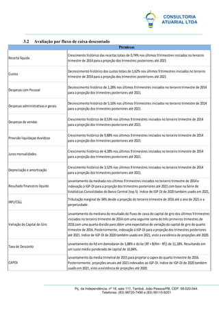 CONSULTORIA
ATUARIAL LTDA
Pç. da Independência, nº 18, sala 111, Tambiá, João Pessoa/PB, CEP: 58.020-544.
Telefones: (83) 98720-7490 e (83) 99115-9201
3.2 Avaliação por fluxo de caixa descontado
Levantamento da media trimetral de 2015para projetar o capex do quarto trimestre de 2016.
Posteriormente, projeções anuais até 2021indexados ao IGP-DI. Indice de IGP-DI de 2020também
usado em 2021, visto a existência de projeções até 2020.
Receita líquida
Custos
Despesas com Pessoal
Despesas administrativas e gerais
Despesas de vendas
Provisão liquidaçao duvidosa
Juros mensalidades
Depreciação e amortização
Resultado financeiro líquido
IRPJ/CSLL
Variação do Capital de Giro
Taxa de Desconto
CAPEX
Decrescimento histórico dos custos totais de 1,62% nos últimos 9trimestres iniciados no terceiro
trimestre de 2014para a projeção dos trimestres posteriores até 2021
Decrescimento histórico de 1,28% nos últimos 9trimestres iniciados no terceiro trimestre de 2014
para a projeção dos trimestres posteriores até 2021.
Decrescimento histórico de 5,16% nos últimos 9trimestres iniciados no terceiro trimestre de 2014
para a projeção dos trimestres posteriores até 2021.
Crescimento histórico de 0,53% nos últimos 9trimestres iniciados no terceiro trimestre de 2014
para a projeção dos trimestres posteriores até 2021.
Crescimento histórico de 9,88% nos últimos 9trimestres iniciados no terceiro trimestre de 2014
para a projeção dos trimestres posteriores até 2021.
Crescimento histórico de 4,28% nos últimos 9trimestres iniciados no terceiro trimestre de 2014
para a projeção dos trimestres posteriores até 2021.
Crescimento histórico de 3,52% nos últimos 9trimestres iniciados no terceiro trimestre de 2014
para a projeção dos trimestres posteriores até 2021.
Levantamento da mediada nos últimos 9trimestres iniciados no terceiro trimestre de 2014e
indexação à IGP-DI para a projeção dos trimestres posteriores até 2021com base na Série de
Estatísticas Consolidadas do Banco Central (top 5). Indice de IGP-DI de 2020também usado em 2021,
Tributação marginal de 34% desde a projeção do terceiro trimestre de 2016até o ano de 2021e a
perpetuidade.
Levantamento da mediana do resultado do fluxo de caixa do capital de giro dos últimos 9trimestres
iniciados no terceiro trimestre de 2014com uma seguinte soma do três primeiros trimestres de
2016com uma quarta divisão para obter uma expectativa de variação do capital de giro do quarto
trimestre de 2016. Posteriormente, indexação à IGP-DI para a projeção dos trimestres posteriores
até 2021. Indice de IGP-DI de 2020também usado em 2021, visto a existência de projeções até 2020.
Levantamento do Kd em damodaran de 3,88% e do ke (Rf +B(Rm - Rf)) de 11,18%. Resultando em
um custo médio ponderado de capital de 10,84%.
Premissas
Crescimento histórico das receitas totais de 0,74% nos últimos 9trimestres iniciados no terceiro
trimestre de 2014para a projeção dos trimestres posteriores até 2021
 