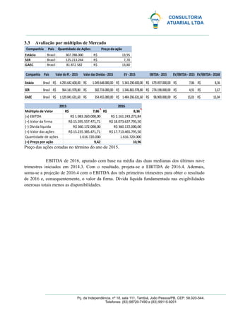 CONSULTORIA
ATUARIAL LTDA
Pç. da Independência, nº 18, sala 111, Tambiá, João Pessoa/PB, CEP: 58.020-544.
Telefones: (83) 98720-7490 e (83) 99115-9201
3.3 Avaliação por múltiplos de Mercado
Preço das ações cotadas no término do ano de 2015.
EBITDA de 2016, apurado com base na média das duas medianas dos últimos nove
trimestres iniciados em 2014.3. Com o resultado, projeta-se o EBITDA de 2016.4. Ademais,
soma-se a projeção de 2016.4 com o EBITDA dos três primeiros trimestres para obter o resultado
de 2016 e, consequentemente, o valor da firma. Dívida líquida fundamentada nas exigibilidades
onerosas totais menos as disponibilidades.
Estácio Brasil 307.788.000 13,95R$
SER Brasil 125.213.244 7,70R$
GAEC Brasil 81.872.582 13,80R$
PaísCompanhia Preço da açãoQuantidade de Ações
Estácio Brasil 4.293.642.600,00R$ 1.049.648.000,00R$ 5.343.290.600,00R$ 679.497.000,00R$ 7,86R$
SER Brasil 964.141.978,80R$ 382.724.000,00R$ 1.346.865.978,80R$ 274.198.000,00R$ 4,91R$
GAEC Brasil 1.129.841.631,60R$ 354.455.000,00R$ 1.484.296.631,60R$ 98.900.000,00R$ 15,01R$
ValordasDívidas- 2015 EV - 2015
3,67R$
13,04R$
8,36R$
EV/EBITDA- 2016ECompanhia País EV/EBITDA- 2015EBITDA- 2015ValordoPL- 2015
2016
7,86R$ 8,36R$
R$ 1.983.260.000,00 R$ 2.161.243.273,84
R$ 15.595.557.471,71 R$ 18.073.637.795,50
R$ 360.172.000,00 R$ 360.172.000,00
R$ 15.235.385.471,71 R$ 17.713.465.795,50
1.616.720.000 1.616.720.000
9,42 10,96
(=) Valor das ações
Quantidade de ações
(=) Preço por ação
2015
Múltiplo de Valor
(x) EBITDA
(=) Valor da firma
(-) Dívida líquida
 