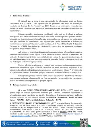 Pç. da Independência, nº 18, sala 111,
Tambiá, João Pessoa/PB, CEP: 58.020-544
(83) 98720-7490
(83) 99115-9201 comercial@inove-ca.com.br
CONSULTORES
ASSOCIADOS
1 Sumário da Avaliação
O material que se segue é uma apresentação de informações gerais da Kroton
Educacional S.A (“Kroton”). Esta apresentação foi preparada com base em informações
constantes no Informe do 2 o Trimestre de 2015. Tratam-se de informações resumidas sem
intenção de serem completas, que não devem ser consideradas por investidores potenciais como
recomendação.
Esta apresentação é estritamente confidencial e não pode ser divulgada a nenhuma
outra pessoa. Não fazemos nenhuma declaração nem damos nenhuma garantia quanto à correção,
adequação ou abrangência das informações aqui apresentadas, que não devem ser usadas como
base para decisões de investimento. Esta apresentação contém declarações e informações
prospectivas nos termos da Cláusula 27A da Securities Act of 1933 e Cláusula 21E do Securities
Exchange Act of 1934. Tais declarações e informações prospectivas são unicamente previsões e
não garantias do desempenho futuro.
Advertimos os investidores de que as referidas declarações e informações prospectivas
estão e estarão, conforme o caso, sujeitas a riscos, incertezas e fatores relativos às operações e aos
ambientes de negócios da Kroton e suas controladas, em virtude dos quais os resultados reais de
tais sociedades podem diferir de maneira relevante de resultados futuros expressos ou implícitos
nas declarações e informações prospectivas.
Embora a Kroton acredite que as expectativas e premissas contidas nas declarações e
informações prospectivas sejam razoáveis e baseadas em dados atualmente disponíveis à sua
administração, a Kroton não pode garantir resultados ou acontecimentos futuros. A Kroton isenta-
se expressamente do dever de atualizar qualquer uma das declarações e informações prospectivas.
Esta apresentação não constitui oferta, convite ou solicitação de oferta de subscrição
ou compra de quaisquer valores mobiliários. Esta apresentação e seu conteúdo não constituem a
base de um contrato ou compromisso de qualquer espécie.
2 Informações sobre o Avaliador
O grupo INOVE CONSULTORES ASSOCIADOS LTDA – EPP, possui um
grande corpo de técnicos especialistas formados por: atuários, contadores, economistas e
advogados com vasta experiência nas questões de avaliações de empresas, perícias e auditorias
atuariais e contábil em todo o Brasil, oriundos da Pontifícia Universidade Católica de Minas
Gerais – PUC/MG e da Universidade Federal da Paraíba – UFPB.
A INOVE CONSULTORES ASSOCIADOS LTDA - EPP, pessoa jurídica de direito privado,
atualmente com escritório matriz com sede e instalações próprias no endereço comercial
localizado na Pç. da Independência, nº 18, sala 111, Bairro: Tambiá, Edifício Empresarial
Independência, João Pessoa - PB, CEP: 58.020-544, inscrita no CNPJ sob o número
21.008.018/9991-23, tendo como perito responsável o sócio e atuário Osmar dos Santos,
brasileiro, casado, inscrito no CPF número 556.264.986-75, -mails: comercial@inove-ca.com.br
ou pericia@santos.com.br, telefones: (83) 99115-9201 ou (83) 98720-7490
 