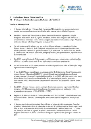 CONSULTORIA
ATUARIAL LTDA
Pç. da Independência, nº 18, sala 111, Tambiá, João Pessoa/PB, CEP: 58.020-544.
Telefones: (83) 98720-7490 e (83) 99115-9201
3 Avaliação da Kroton Educacional S.A.
3.1 Destaques da Kroton Educacional S.A. e do setor no Brasil
Descrição da companhia
 A Kroton foi criada em 1966, em Belo Horizonte, MG, cinco jovens amigos resolveram
montar um empreendimento na área de educação: o curso pré-vestibular Pitágoras.
 Em 1972, o sonho dos fundadores se amplia e se concretiza com o primeiro Colégio
Pitágoras, para alunos do 1º e 2º graus. Em 1974, ocorreu mais um passo em direção ao
crescimento da Instituição com o início das operações da maior unidade do Grupo Pitágoras
no Ensino Básico, o Colégio Pitágoras Cidade Jardim
 No início dos anos 90, a busca por um modelo diferenciado para expansão do Ensino
Básico, levou a criação da Rede Pitágoras, um conjunto de escolas comprometidas como
aperfeiçoamento contínuo da qualidade dos serviços prestados. Em menos de 1 ano, a rede
já contava com 106 escolas associadas, sempre primando pela produtividade, replicabilidade
e escalabilidade.
 Em 1999, surge a Fundação Pitágoras para viabilizar projetos educacionais em instituições
públicas e privadas, como parte de um projeto para perenizar a organização.
 No início dos anos 2000 e com a mudança do marco regulatório do setor de educação, surge
a primeira Faculdade Pitágoras.
 O ano de 2007 ficou marcado pela abertura de capital do Pitágoras na BM&FBovespa, com
o nome Kroton Educacional (KROT11), possibilitando a consolidação de uma fase de
grande expansão e desenvolvimento da Companhia. Já em 2009, a Kroton recebeu um novo
aporte financeiro de um dos maiores fundos de private equity do mundo, a Advent
International, que a partir de então compartilharia o controle da Companhia com os sócios
fundadores.
 Em 2010, a Kroton efetuou a maior aquisição do setor de educação superior do Brasil ao
comprar a IUNI Educacional, instituição que oferece programas de graduação e pós-
graduação sob as marcas UNIC, UNIME e FAMA.
 Expansão de 40 novos Polos de Graduação a Distância da UNOPAR. Anunciado acordo de
associação entre a Kroton e a Anhanguera, para formar a maior empresa de educação do
mundo.
 A Kroton atua de forma integrada e diversificada na educação básica, operando 2 escolas
próprias e provendo serviços de educação, tecnologia de ensino e material didático para uma
rede de mais de 800 escolas associadas, no ensino superior a Kroton conta com 125 campi
em operação em todas as regiões do país e é atualmente a maior instituição de Ensino
Superior a Distância do Brasil e conta com 726 polos espalhados nas principais cidades do
país.
 