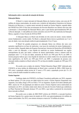 CONSULTORIA
ATUARIAL LTDA
Pç. da Independência, nº 18, sala 111, Tambiá, João Pessoa/PB, CEP: 58.020-544.
Telefones: (83) 98720-7490 e (83) 99115-9201
Informações sobre o mercado de atuação da Kroton
Educação Básica
O Brasil é o maior mercado de Educação Básica da América Latina, com cerca de 58
milhões de alunos matriculados, de acordo com o relatório de Indicadores Estatísticos do Sistema
Educativo do Mercosur, e o quinto maior mercado do mundo no Ensino Superior, segundo dados
da UNESCO de 2010. O foco dos investimentos do Governo Brasileiro nos últimos anos tem sido
a promoção e a disseminação da Educação Básica, para o qual destina aproximadamente 80% da
verba de educação. A rede pública de ensino concentra cerca de 85% das matrículas da Educação
Básica, segundo o Censo Escolar de 2010 do INEP.
A Educação Básica no Brasil está dividida em três ciclos de ensino: ensino infantil,
ensino fundamental e ensino médio. No Brasil, a educação básica inicia-se geralmente aos 3 ou 4
anos de idade e tem uma duração média de aproximadamente 14 ou 15 anos.
O Brasil fez grandes progressos em educação básica nos últimos dez anos com
aumentos significativos na base de matrículas e nas taxas de conclusão do ensino fundamental e
do ensino médio. Segundo dados da Pesquisa Nacional por Amostra de Domicílios (PNAD/IBGE)
sobre o setor de educação, a taxa líquida de matrícula no ensino fundamental nas regiões
metropolitanas do país, que mede o número de alunos matriculados versus o número total da
população entre 7 e 14 anos de idade, aumentou de 90,2% em 1995 para 98,1% em 2009. A
mesma pesquisa indicou que a taxa líquida de matrícula no ensino médio teve um aumento ainda
mais significativo, de 66,6% em 1995 para 85,3% em 2009. A proporção de pessoas com
educação média completa no Brasil subiu de 25% na força de trabalho ocupada em 1993 para 33%
em 2003.
De acordo com os dados do relatório "Global Education Digest 2006" elaborado pela
UNESCO, as taxas médias de alfabetização do Brasil entre o período de 2000 a 2004 foram de
89% entre a população adulta (acima de 15 anos) e 97% entre a população jovem (de 15 a 24
anos), acima da média mundial em ambos os casos.
Ensino Superior
Conforme dados da UNESCO e da Hoper Consultoria publicados em 2010, enquanto
no Brasil apenas 27% dos jovens em idade teórica de cursar o Ensino Superior frequentam esse
segmento, esse índice chega a 59% no Chile e 71% na Argentina. Já pelo nível etário adotado pelo
MEC, menos de 15% da população em idade de cursar o Ensino Superior estava matriculada em
instituições em 2011; um índice ainda muito abaixo da meta do Governo Federal que estabeleceu
no Plano Nacional de Educação alcançar 33% em 2020, o que indica o potencial de crescimento
desse mercado no Brasil.
De acordo com os dados do MEC/INEP critérios da UNESCO, o mercado brasileiro
de Ensino Superior foi o quinto maior do mundo em 2010, com aproximadamente 6,6 milhões de
alunos matriculados. Em 2012, esse número alcançou a marca de 7,0 milhões de alunos.
 