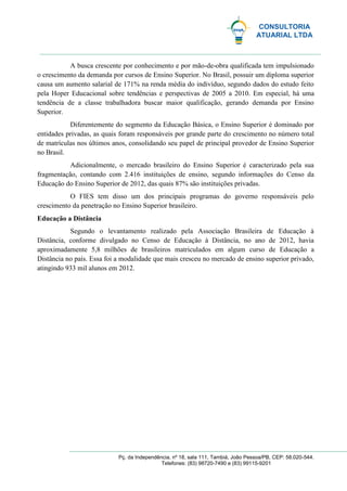 CONSULTORIA
ATUARIAL LTDA
Pç. da Independência, nº 18, sala 111, Tambiá, João Pessoa/PB, CEP: 58.020-544.
Telefones: (83) 98720-7490 e (83) 99115-9201
A busca crescente por conhecimento e por mão-de-obra qualificada tem impulsionado
o crescimento da demanda por cursos de Ensino Superior. No Brasil, possuir um diploma superior
causa um aumento salarial de 171% na renda média do indivíduo, segundo dados do estudo feito
pela Hoper Educacional sobre tendências e perspectivas de 2005 a 2010. Em especial, há uma
tendência de a classe trabalhadora buscar maior qualificação, gerando demanda por Ensino
Superior.
Diferentemente do segmento da Educação Básica, o Ensino Superior é dominado por
entidades privadas, as quais foram responsáveis por grande parte do crescimento no número total
de matrículas nos últimos anos, consolidando seu papel de principal provedor de Ensino Superior
no Brasil.
Adicionalmente, o mercado brasileiro do Ensino Superior é caracterizado pela sua
fragmentação, contando com 2.416 instituições de ensino, segundo informações do Censo da
Educação do Ensino Superior de 2012, das quais 87% são instituições privadas.
O FIES tem disso um dos principais programas do governo responsáveis pelo
crescimento da penetração no Ensino Superior brasileiro.
Educação a Distância
Segundo o levantamento realizado pela Associação Brasileira de Educação à
Distância, conforme divulgado no Censo de Educação à Distância, no ano de 2012, havia
aproximadamente 5,8 milhões de brasileiros matriculados em algum curso de Educação a
Distância no país. Essa foi a modalidade que mais cresceu no mercado de ensino superior privado,
atingindo 933 mil alunos em 2012.
 