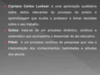  Cipriano Carlos Luckesi: é uma apreciação qualitativa
sobre dados relevantes do processo de ensino e
aprendizagem que auxilia o professor a tomar decisões
sobre o seu trabalho.
 Golias: trata-se de um processo dinâmico, continuo e
sistemático que acompanha o desenrolar do ato educativo.
 Pilleti: é um processo contínuo de pesquisas que visa a
interpretação dos conhecimentos, habilidades e atitudes
dos alunos.
 