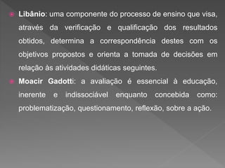  Libânio: uma componente do processo de ensino que visa,
através da verificação e qualificação dos resultados
obtidos, determina a correspondência destes com os
objetivos propostos e orienta a tomada de decisões em
relação às atividades didáticas seguintes.
 Moacir Gadotti: a avaliação é essencial à educação,
inerente e indissociável enquanto concebida como:
problematização, questionamento, reflexão, sobre a ação.
 